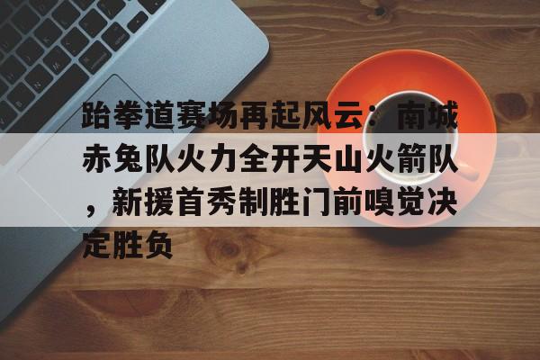 包含跆拳道赛场再起风云：南城赤兔队火力全开天山火箭队，新援首秀制胜门前嗅觉决定胜负的词条