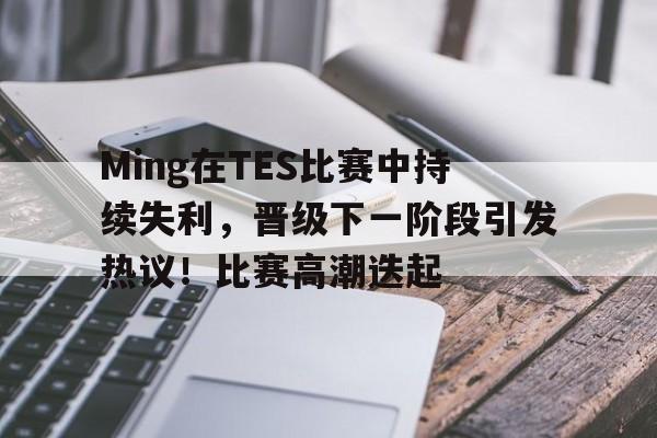 Ming在TES比赛中持续失利，晋级下一阶段引发热议！比赛高潮迭起的简单介绍