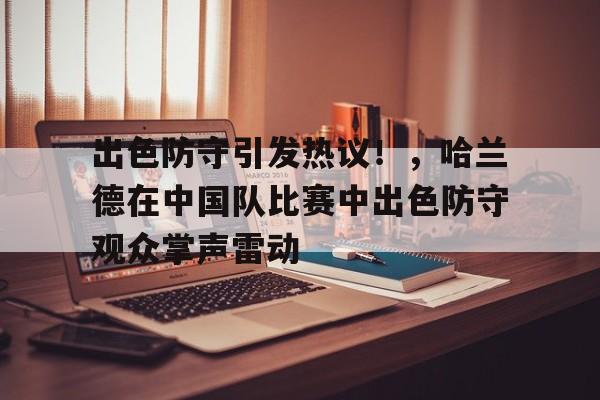 出色防守引发热议！，哈兰德在中国队比赛中出色防守观众掌声雷动的简单介绍