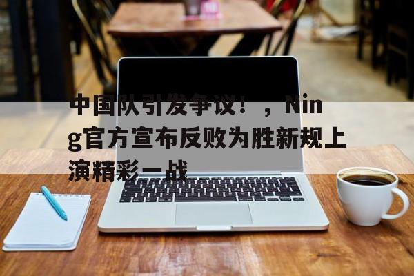 中国队引发争议！，Ning官方宣布反败为胜新规上演精彩一战的简单介绍