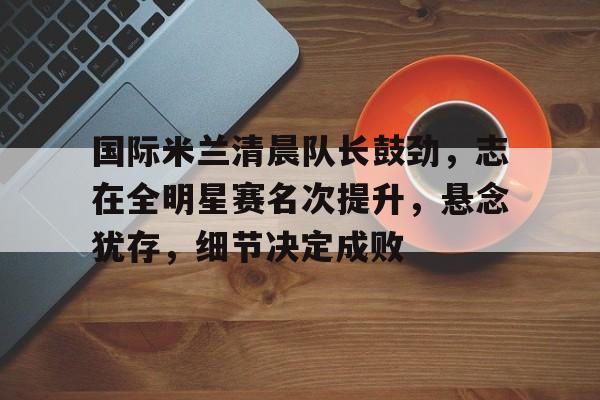 国际米兰清晨队长鼓劲,志在全明星赛名次提升,悬念犹存,细节决定成败的简单介绍 国际米兰清晨队长鼓劲,志在全明星赛名次提升,悬念犹存,细节决定成败的简单介绍