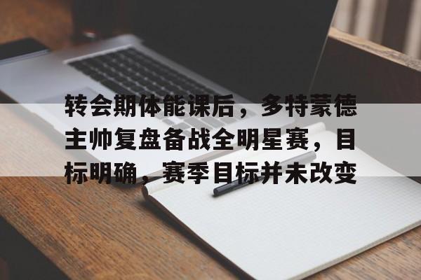 爱游戏官网-包含转会期体能课后，多特蒙德主帅复盘备战全明星赛，目标明确，赛季目标并未改变的词条